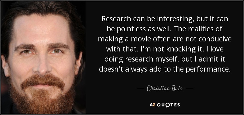 Research can be interesting, but it can be pointless as well. The realities of making a movie often are not conducive with that. I'm not knocking it. I love doing research myself, but I admit it doesn't always add to the performance. - Christian Bale