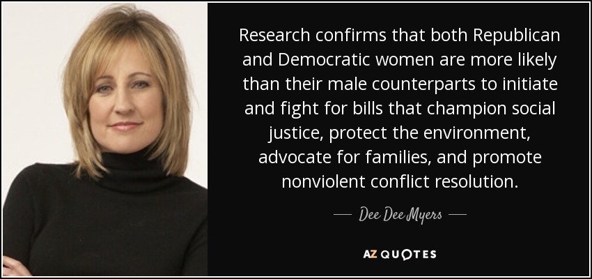 Research confirms that both Republican and Democratic women are more likely than their male counterparts to initiate and fight for bills that champion social justice, protect the environment, advocate for families, and promote nonviolent conflict resolution. - Dee Dee Myers