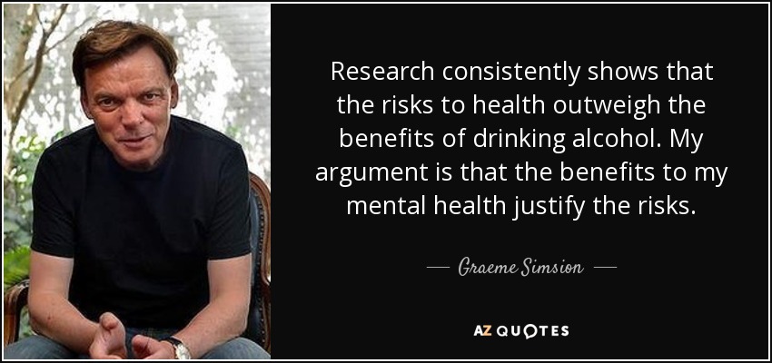 Research consistently shows that the risks to health outweigh the benefits of drinking alcohol. My argument is that the benefits to my mental health justify the risks. - Graeme Simsion