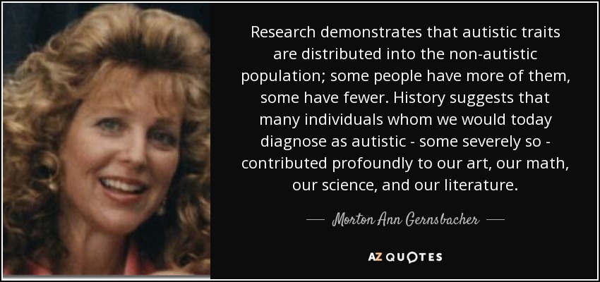 Research demonstrates that autistic traits are distributed into the non-autistic population; some people have more of them, some have fewer. History suggests that many individuals whom we would today diagnose as autistic - some severely so - contributed profoundly to our art, our math, our science, and our literature. - Morton Ann Gernsbacher
