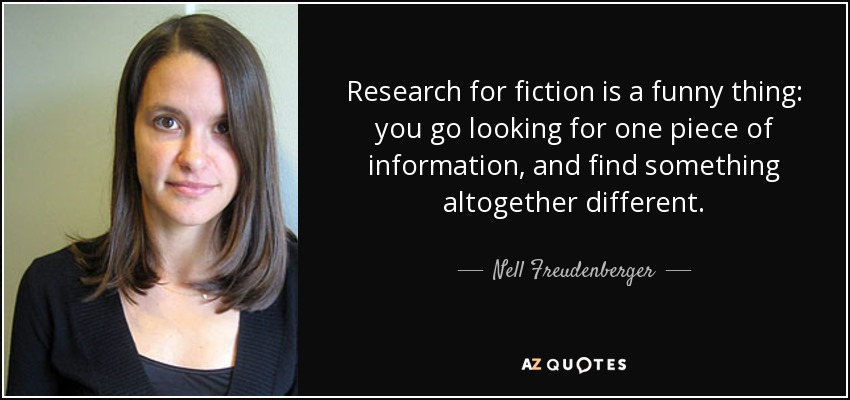 Research for fiction is a funny thing: you go looking for one piece of information, and find something altogether different. - Nell Freudenberger