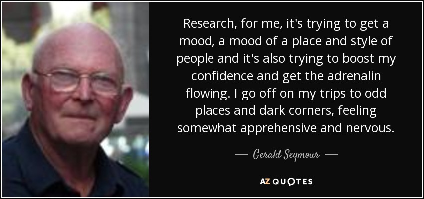 Research, for me, it's trying to get a mood, a mood of a place and style of people and it's also trying to boost my confidence and get the adrenalin flowing. I go off on my trips to odd places and dark corners, feeling somewhat apprehensive and nervous. - Gerald Seymour