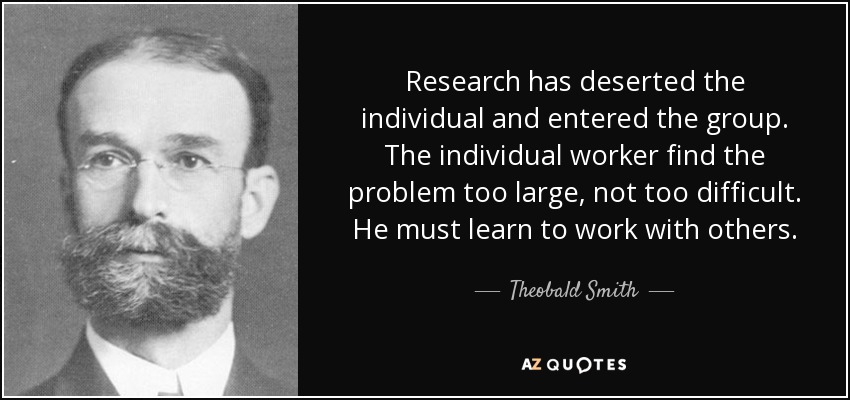 Research has deserted the individual and entered the group. The individual worker find the problem too large, not too difficult. He must learn to work with others. - Theobald Smith