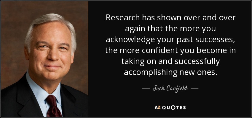 Research has shown over and over again that the more you acknowledge your past successes, the more confident you become in taking on and successfully accomplishing new ones. - Jack Canfield