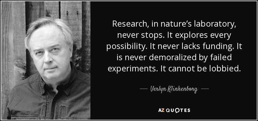 Research, in nature’s laboratory, never stops. It explores every possibility. It never lacks funding. It is never demoralized by failed experiments. It cannot be lobbied. - Verlyn Klinkenborg