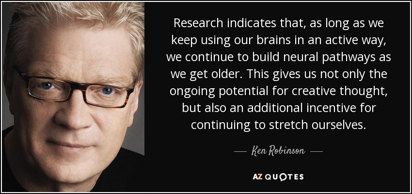Research indicates that, as long as we keep using our brains in an active way, we continue to build neural pathways as we get older. This gives us not only the ongoing potential for creative thought, but also an additional incentive for continuing to stretch ourselves. - Ken Robinson