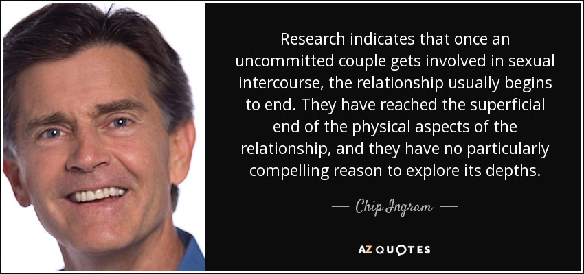 Research indicates that once an uncommitted couple gets involved in sexual intercourse, the relationship usually begins to end. They have reached the superficial end of the physical aspects of the relationship, and they have no particularly compelling reason to explore its depths. - Chip Ingram