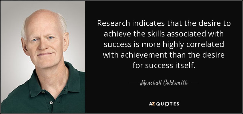 Research indicates that the desire to achieve the skills associated with success is more highly correlated with achievement than the desire for success itself. - Marshall Goldsmith