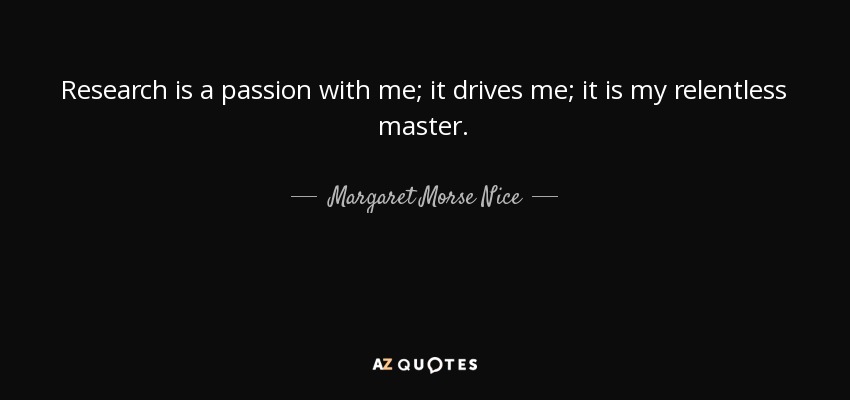 Research is a passion with me; it drives me; it is my relentless master. - Margaret Morse Nice