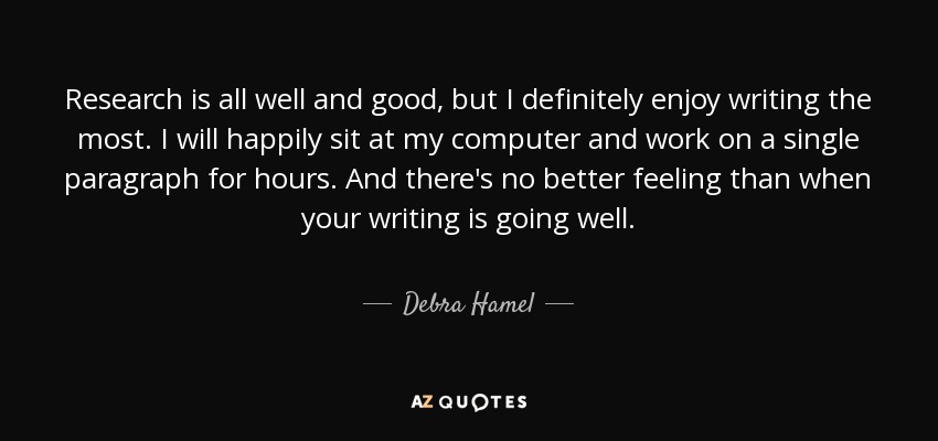 Research is all well and good, but I definitely enjoy writing the most. I will happily sit at my computer and work on a single paragraph for hours. And there's no better feeling than when your writing is going well. - Debra Hamel