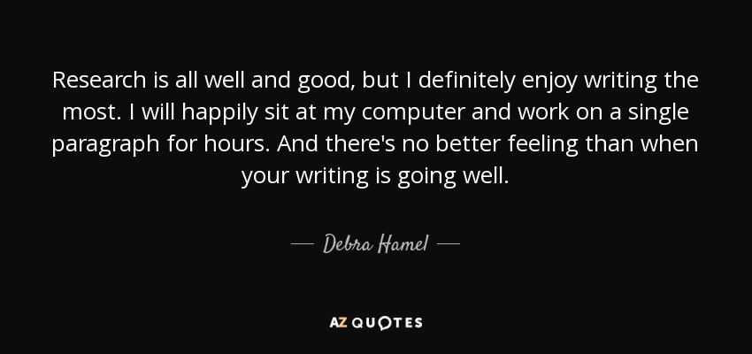 Research is all well and good, but I definitely enjoy writing the most. I will happily sit at my computer and work on a single paragraph for hours. And there's no better feeling than when your writing is going well. - Debra Hamel