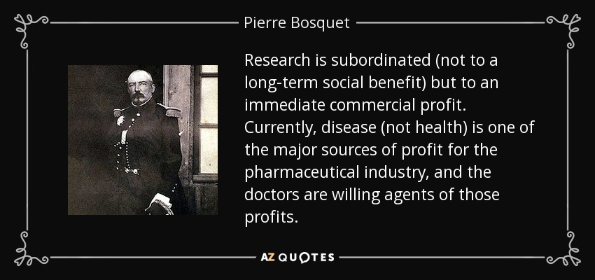 Research is subordinated (not to a long-term social benefit) but to an immediate commercial profit. Currently, disease (not health) is one of the major sources of profit for the pharmaceutical industry, and the doctors are willing agents of those profits. - Pierre Bosquet