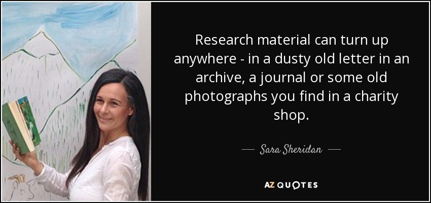 Research material can turn up anywhere - in a dusty old letter in an archive, a journal or some old photographs you find in a charity shop. - Sara Sheridan