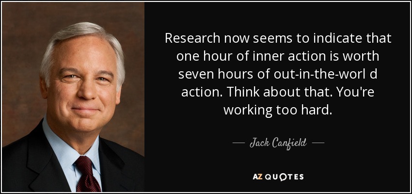 Research now seems to indicate that one hour of inner action is worth seven hours of out-in-the-worl d action. Think about that. You're working too hard. - Jack Canfield