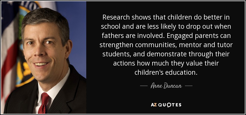 Research shows that children do better in school and are less likely to drop out when fathers are involved. Engaged parents can strengthen communities, mentor and tutor students, and demonstrate through their actions how much they value their children's education. - Arne Duncan
