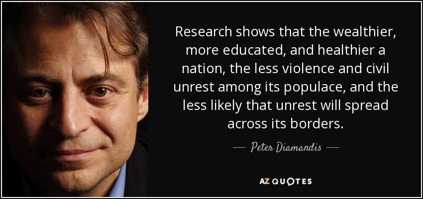 Research shows that the wealthier, more educated, and healthier a nation, the less violence and civil unrest among its populace, and the less likely that unrest will spread across its borders. - Peter Diamandis