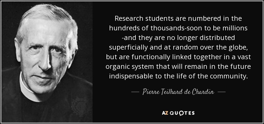 Research students are numbered in the hundreds of thousands-soon to be millions -and they are no longer distributed superficially and at random over the globe, but are functionally linked together in a vast organic system that will remain in the future indispensable to the life of the community. - Pierre Teilhard de Chardin