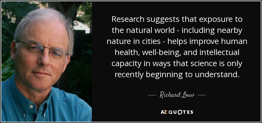 Research suggests that exposure to the natural world - including nearby nature in cities - helps improve human health, well-being, and intellectual capacity in ways that science is only recently beginning to understand. - Richard Louv