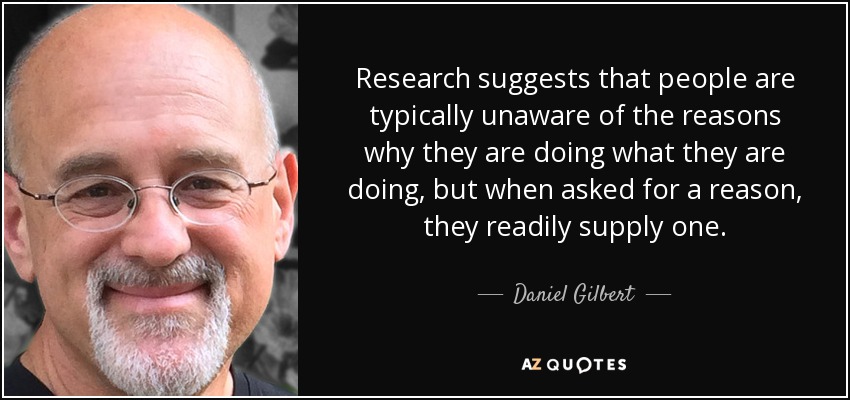 Research suggests that people are typically unaware of the reasons why they are doing what they are doing, but when asked for a reason, they readily supply one. - Daniel Gilbert