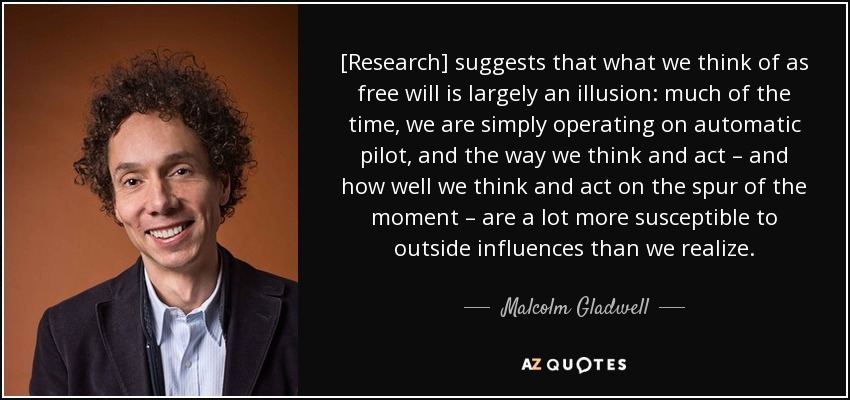 [Research] suggests that what we think of as free will is largely an illusion: much of the time, we are simply operating on automatic pilot, and the way we think and act – and how well we think and act on the spur of the moment – are a lot more susceptible to outside influences than we realize. - Malcolm Gladwell