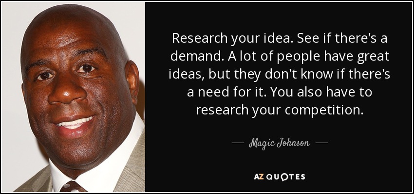 Research your idea. See if there's a demand. A lot of people have great ideas, but they don't know if there's a need for it. You also have to research your competition. - Magic Johnson