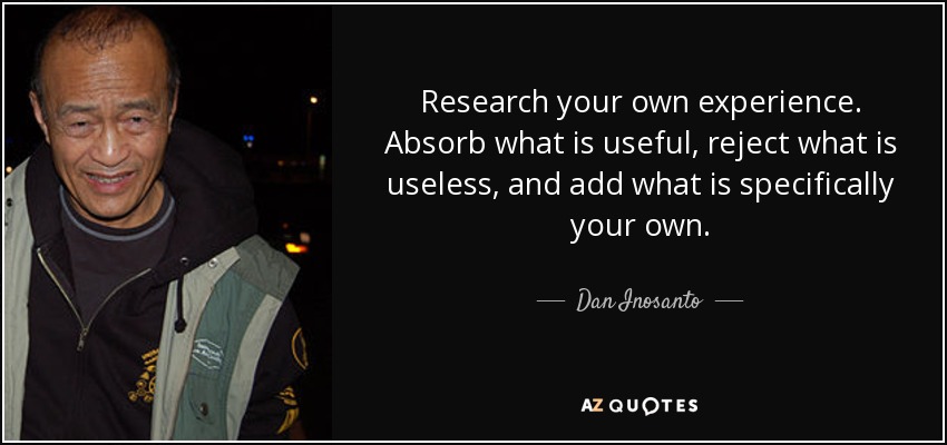 Research your own experience. Absorb what is useful, reject what is useless, and add what is specifically your own. - Dan Inosanto