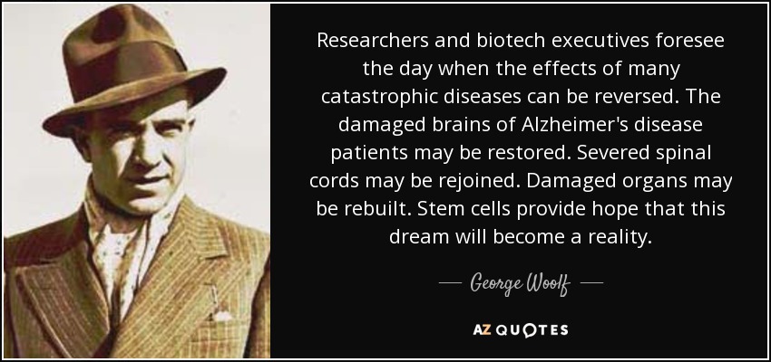 Researchers and biotech executives foresee the day when the effects of many catastrophic diseases can be reversed. The damaged brains of Alzheimer's disease patients may be restored. Severed spinal cords may be rejoined. Damaged organs may be rebuilt. Stem cells provide hope that this dream will become a reality. - George Woolf