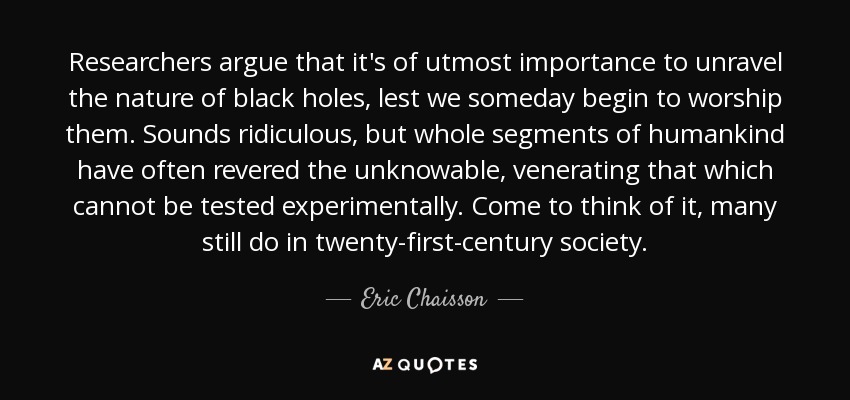 Researchers argue that it's of utmost importance to unravel the nature of black holes, lest we someday begin to worship them. Sounds ridiculous, but whole segments of humankind have often revered the unknowable, venerating that which cannot be tested experimentally. Come to think of it, many still do in twenty-first-century society. - Eric Chaisson