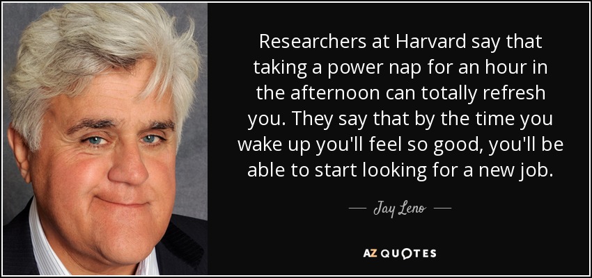 Researchers at Harvard say that taking a power nap for an hour in the afternoon can totally refresh you. They say that by the time you wake up you'll feel so good, you'll be able to start looking for a new job. - Jay Leno