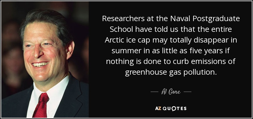 Researchers at the Naval Postgraduate School have told us that the entire Arctic ice cap may totally disappear in summer in as little as five years if nothing is done to curb emissions of greenhouse gas pollution. - Al Gore