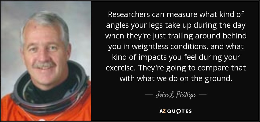 Researchers can measure what kind of angles your legs take up during the day when they're just trailing around behind you in weightless conditions, and what kind of impacts you feel during your exercise. They're going to compare that with what we do on the ground. - John L. Phillips