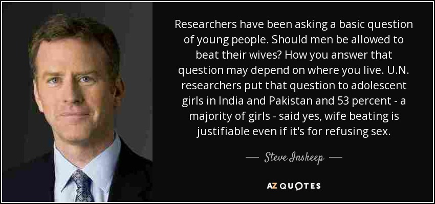 Researchers have been asking a basic question of young people. Should men be allowed to beat their wives? How you answer that question may depend on where you live. U.N. researchers put that question to adolescent girls in India and Pakistan and 53 percent - a majority of girls - said yes, wife beating is justifiable even if it's for refusing sex. - Steve Inskeep