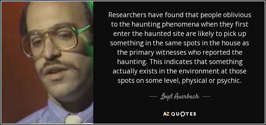 Researchers have found that people oblivious to the haunting phenomena when they first enter the haunted site are likely to pick up something in the same spots in the house as the primary witnesses who reported the haunting. This indicates that something actually exists in the environment at those spots on some level, physical or psychic. - Loyd Auerbach