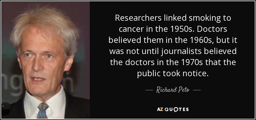 Researchers linked smoking to cancer in the 1950s. Doctors believed them in the 1960s, but it was not until journalists believed the doctors in the 1970s that the public took notice. - Richard Peto