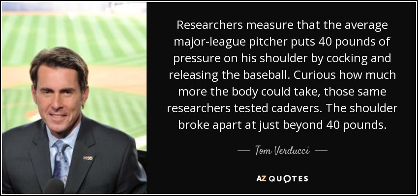 Researchers measure that the average major-league pitcher puts 40 pounds of pressure on his shoulder by cocking and releasing the baseball. Curious how much more the body could take, those same researchers tested cadavers. The shoulder broke apart at just beyond 40 pounds. - Tom Verducci