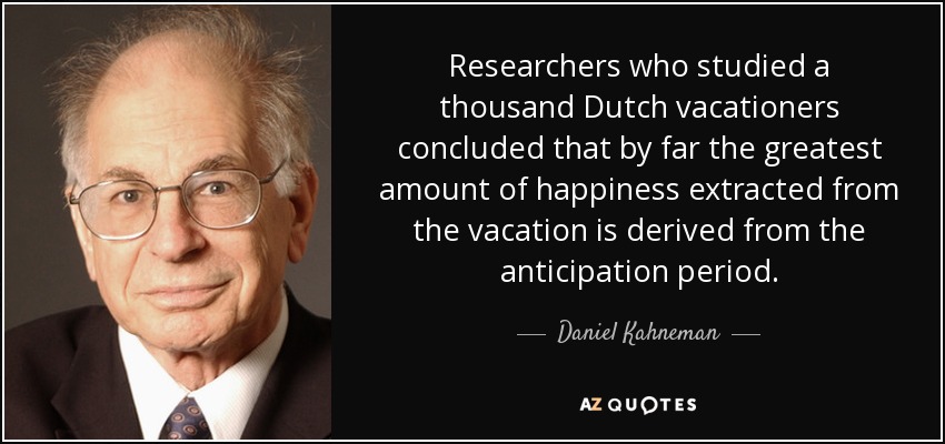 Researchers who studied a thousand Dutch vacationers concluded that by far the greatest amount of happiness extracted from the vacation is derived from the anticipation period. - Daniel Kahneman