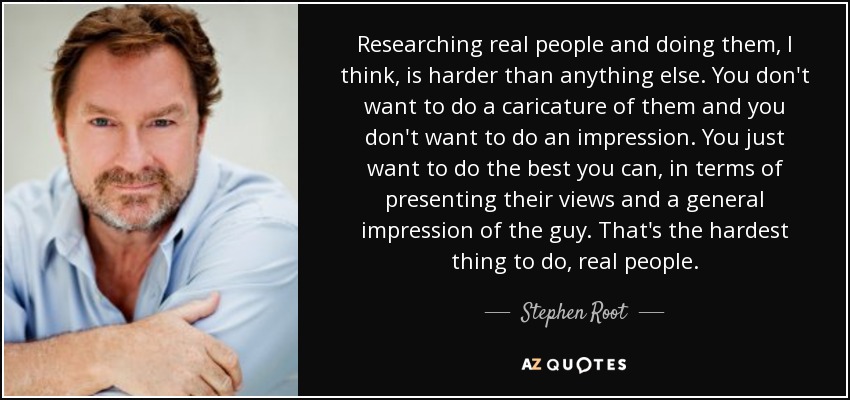 Researching real people and doing them, I think, is harder than anything else. You don't want to do a caricature of them and you don't want to do an impression. You just want to do the best you can, in terms of presenting their views and a general impression of the guy. That's the hardest thing to do, real people. - Stephen Root