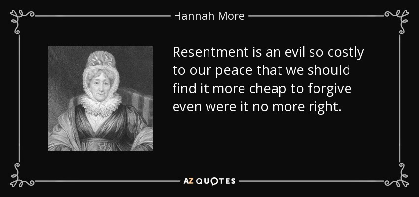 Resentment is an evil so costly to our peace that we should find it more cheap to forgive even were it no more right. - Hannah More