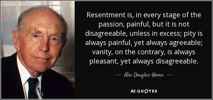 Resentment is, in every stage of the passion, painful, but it is not disagreeable, unless in excess; pity is always painful, yet always agreeable; vanity, on the contrary, is always pleasant, yet always disagreeable. - Alec Douglas-Home