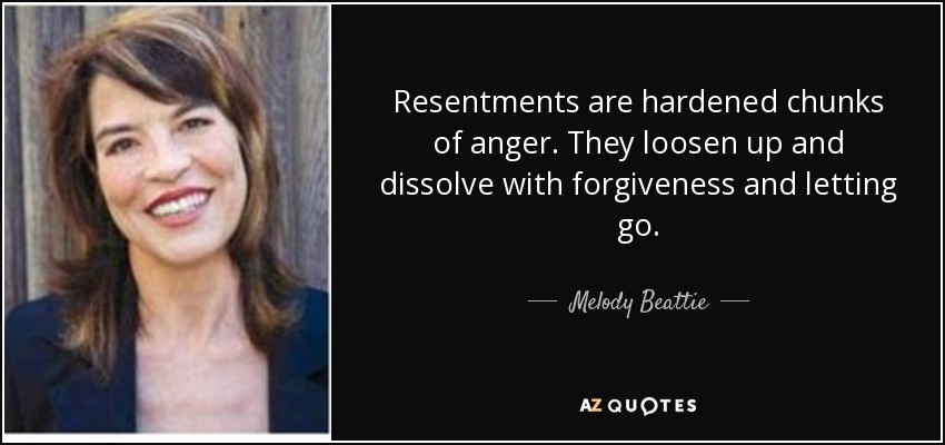 Resentments are hardened chunks of anger. They loosen up and dissolve with forgiveness and letting go. - Melody Beattie