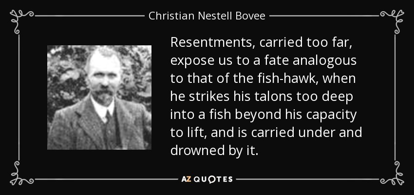 Resentments, carried too far, expose us to a fate analogous to that of the fish-hawk, when he strikes his talons too deep into a fish beyond his capacity to lift, and is carried under and drowned by it. - Christian Nestell Bovee