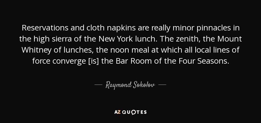 Reservations and cloth napkins are really minor pinnacles in the high sierra of the New York lunch. The zenith, the Mount Whitney of lunches, the noon meal at which all local lines of force converge [is] the Bar Room of the Four Seasons. - Raymond Sokolov