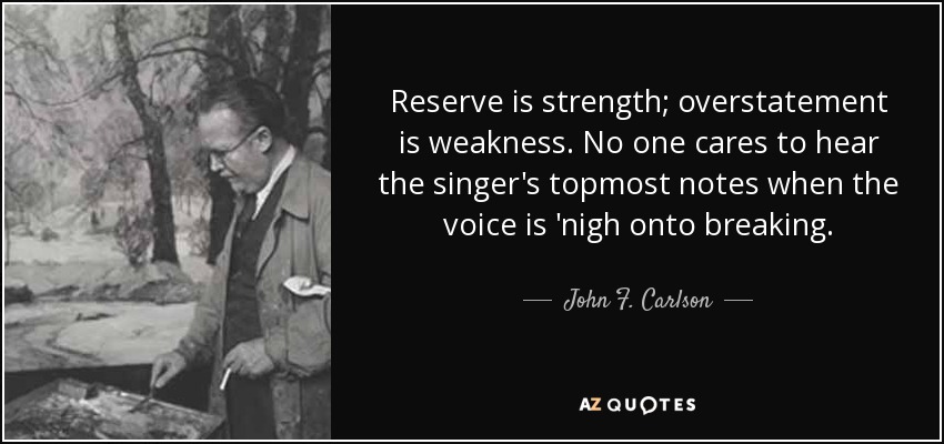Reserve is strength; overstatement is weakness. No one cares to hear the singer's topmost notes when the voice is 'nigh onto breaking. - John F. Carlson