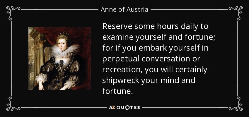Reserve some hours daily to examine yourself and fortune; for if you embark yourself in perpetual conversation or recreation, you will certainly shipwreck your mind and fortune. - Anne of Austria
