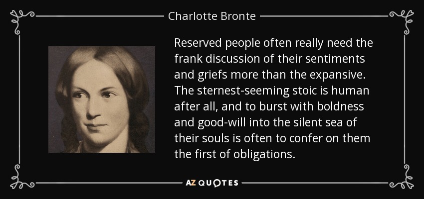 Reserved people often really need the frank discussion of their sentiments and griefs more than the expansive. The sternest-seeming stoic is human after all, and to burst with boldness and good-will into the silent sea of their souls is often to confer on them the first of obligations. - Charlotte Bronte