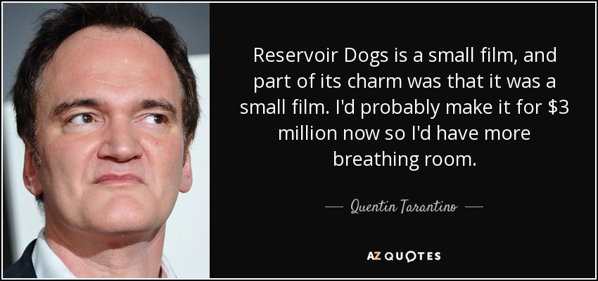 Reservoir Dogs is a small film, and part of its charm was that it was a small film. I'd probably make it for $3 million now so I'd have more breathing room. - Quentin Tarantino