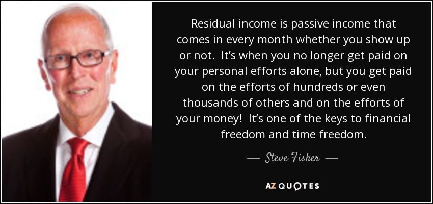 Residual income is passive income that comes in every month whether you show up or not. It’s when you no longer get paid on your personal efforts alone, but you get paid on the efforts of hundreds or even thousands of others and on the efforts of your money! It’s one of the keys to financial freedom and time freedom. - Steve Fisher