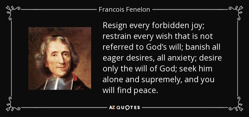 Resign every forbidden joy; restrain every wish that is not referred to God's will; banish all eager desires, all anxiety; desire only the will of God; seek him alone and supremely, and you will find peace. - Francois Fenelon