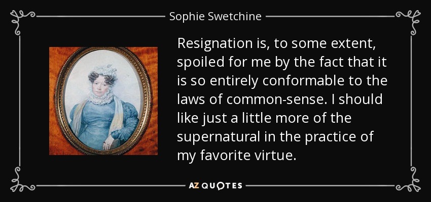 Resignation is, to some extent, spoiled for me by the fact that it is so entirely conformable to the laws of common-sense. I should like just a little more of the supernatural in the practice of my favorite virtue. - Sophie Swetchine