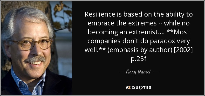 Resilience is based on the ability to embrace the extremes -- while no becoming an extremist. ... **Most companies don't do paradox very well.** (emphasis by author) [2002] p.25f - Gary Hamel